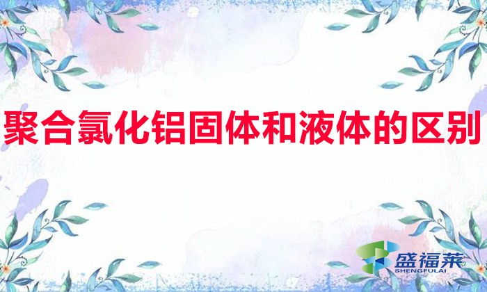 聚合氯化鋁固體和液體的區(qū)別（固體聚鋁和液體聚鋁有哪些不同）